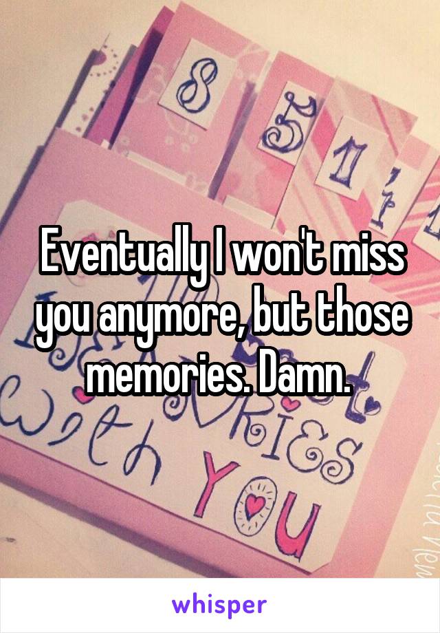 Eventually I won't miss you anymore, but those memories. Damn. 