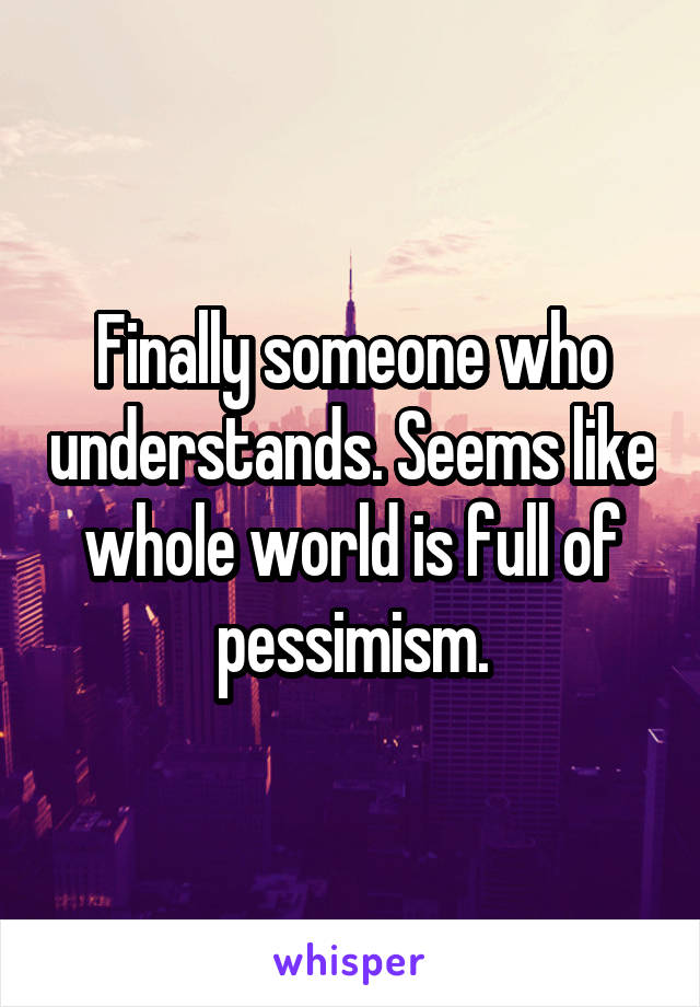 Finally someone who understands. Seems like whole world is full of pessimism.