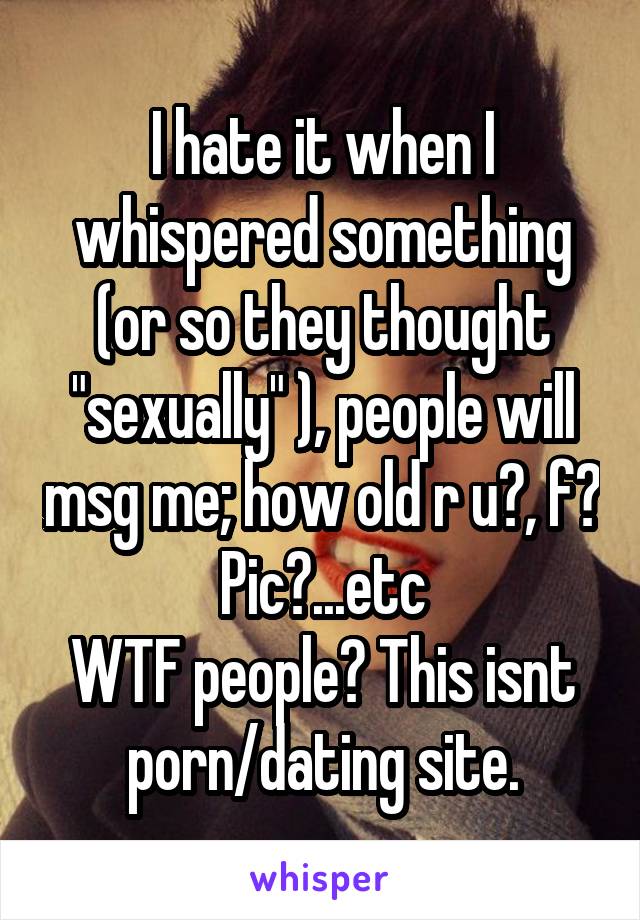 I hate it when I whispered something (or so they thought "sexually" ), people will msg me; how old r u?, f? Pic?...etc
WTF people? This isnt porn/dating site.