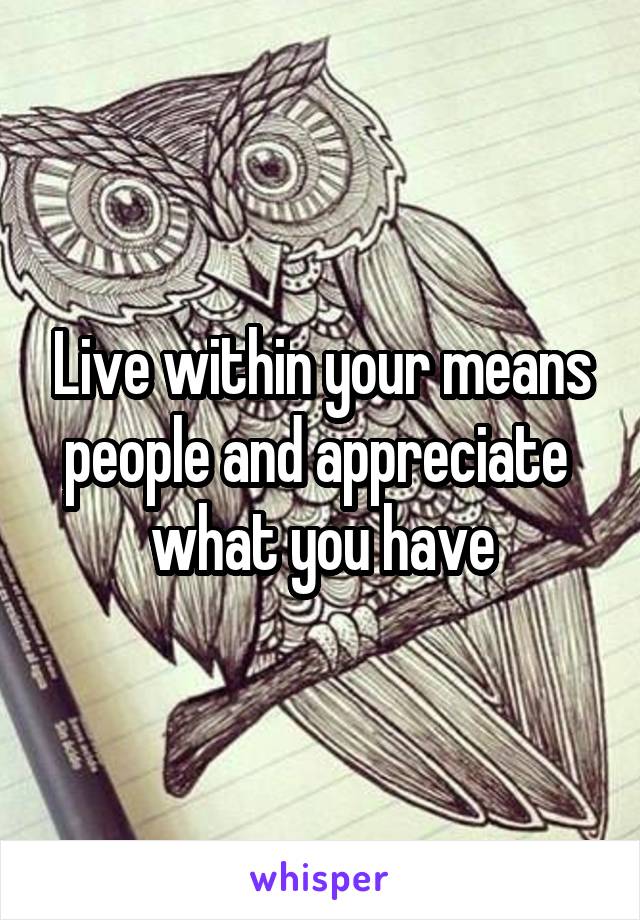 Live within your means people and appreciate  what you have