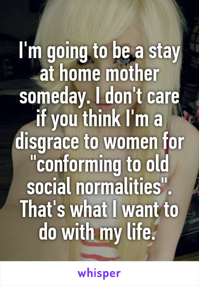 I'm going to be a stay at home mother someday. I don't care if you think I'm a disgrace to women for "conforming to old social normalities". That's what I want to do with my life. 