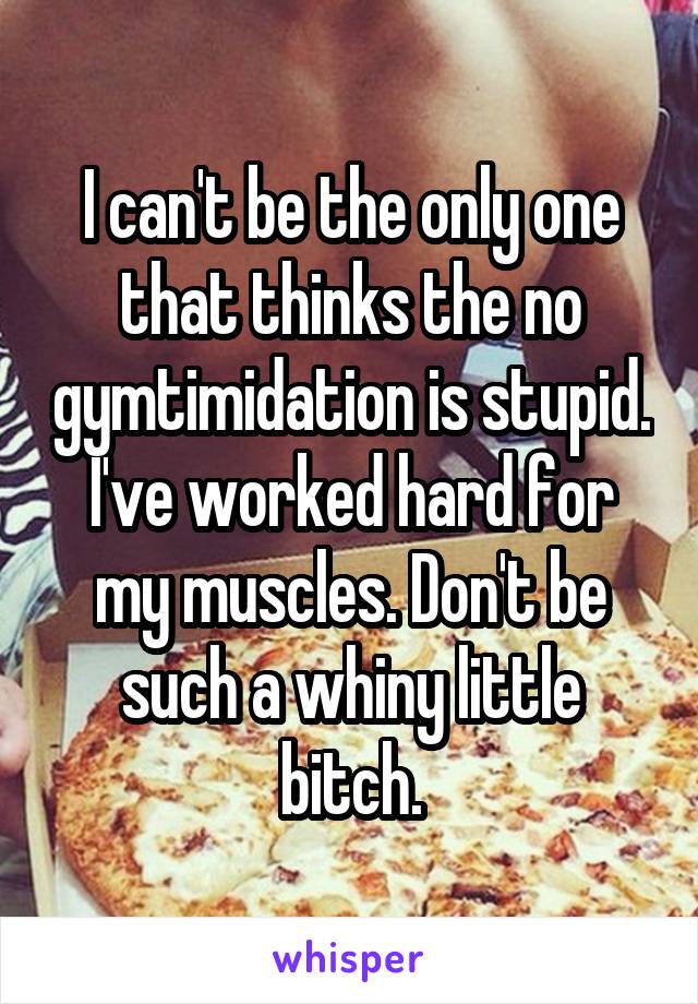 I can't be the only one that thinks the no gymtimidation is stupid. I've worked hard for my muscles. Don't be such a whiny little bitch.