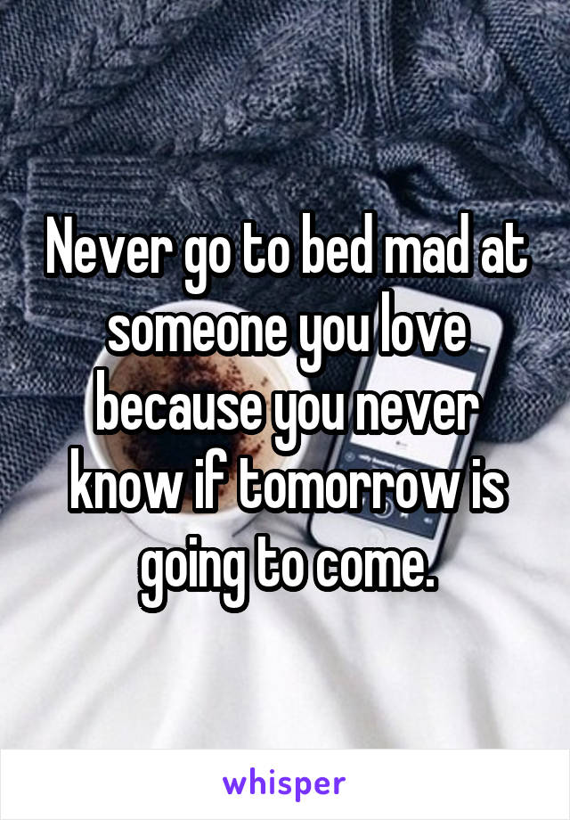 Never go to bed mad at someone you love because you never know if tomorrow is going to come.