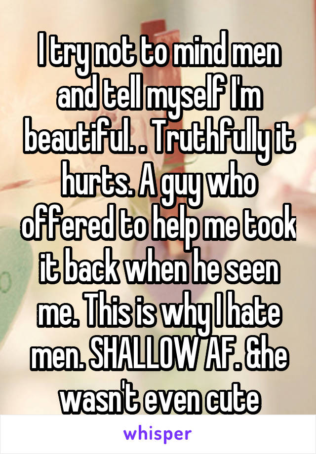 I try not to mind men and tell myself I'm beautiful. . Truthfully it hurts. A guy who offered to help me took it back when he seen me. This is why I hate men. SHALLOW AF. &he wasn't even cute