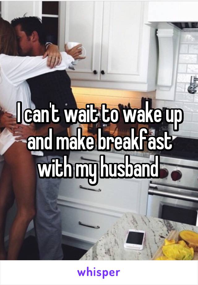 I can't wait to wake up and make breakfast with my husband 