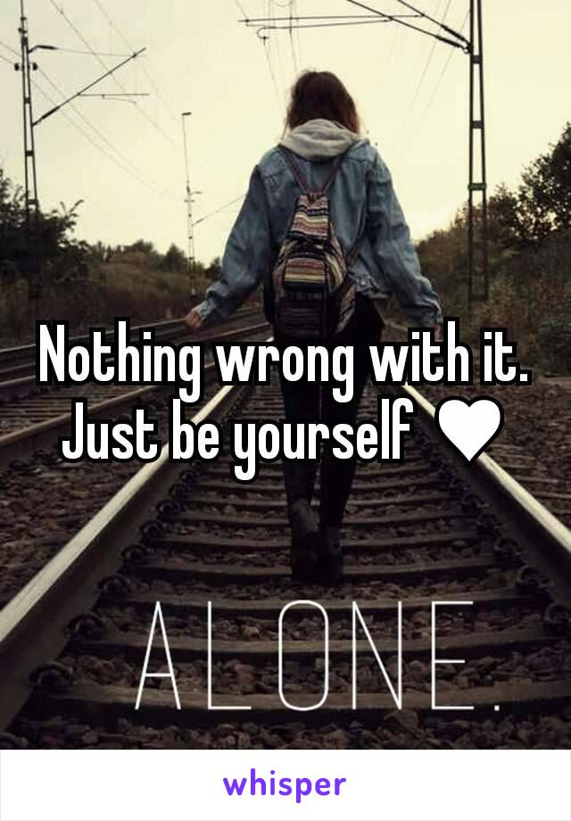 Nothing wrong with it. Just be yourself ♥