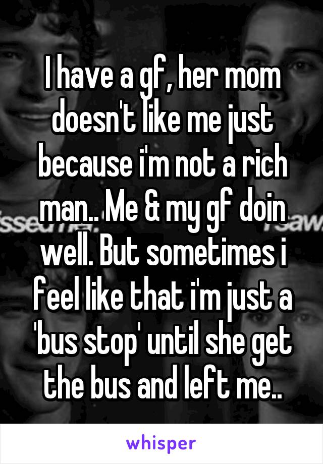 I have a gf, her mom doesn't like me just because i'm not a rich man.. Me & my gf doin well. But sometimes i feel like that i'm just a 'bus stop' until she get the bus and left me..