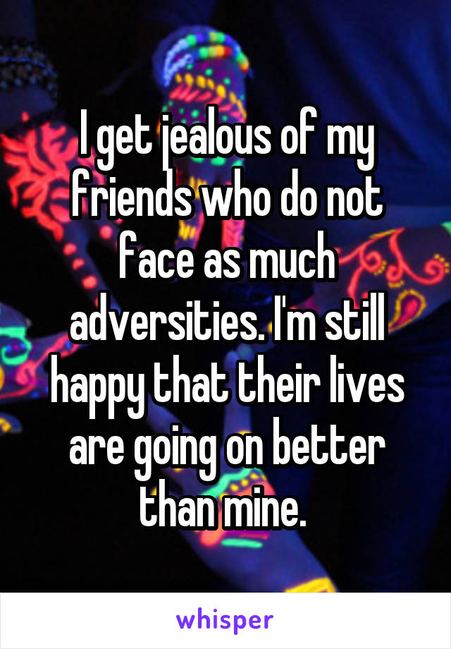 I get jealous of my friends who do not face as much adversities. I'm still happy that their lives are going on better than mine. 