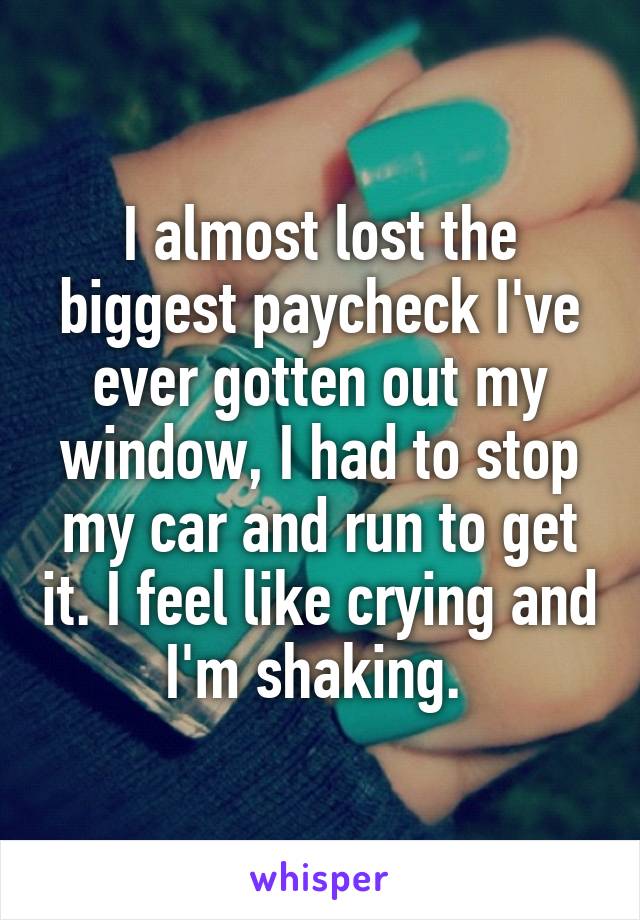 I almost lost the biggest paycheck I've ever gotten out my window, I had to stop my car and run to get it. I feel like crying and I'm shaking. 