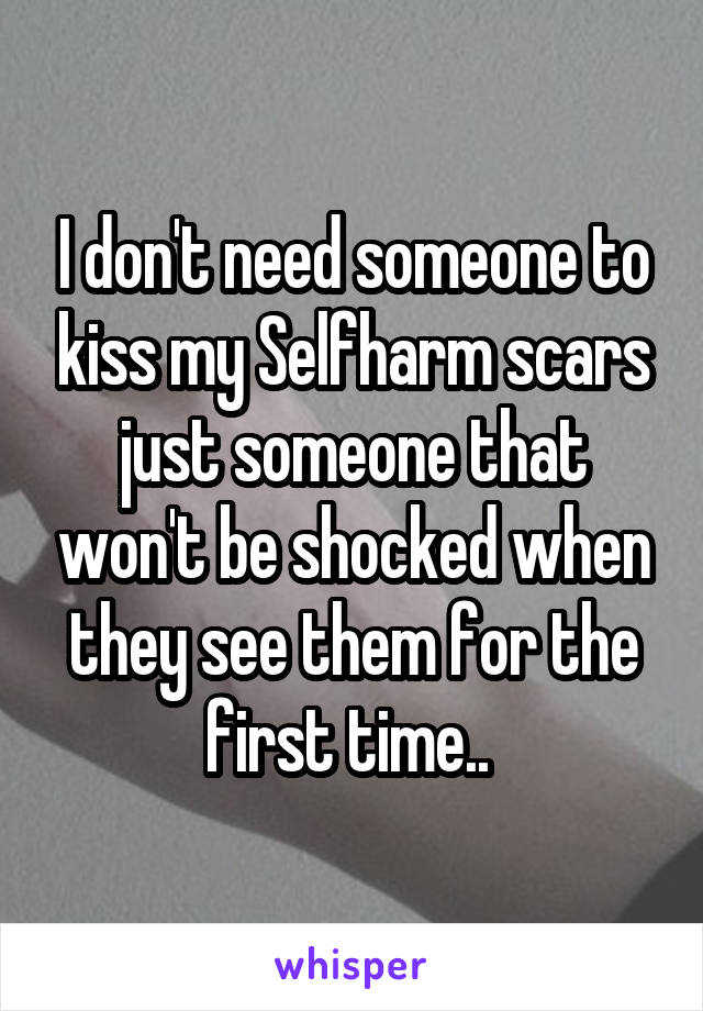 I don't need someone to kiss my Selfharm scars just someone that won't be shocked when they see them for the first time.. 