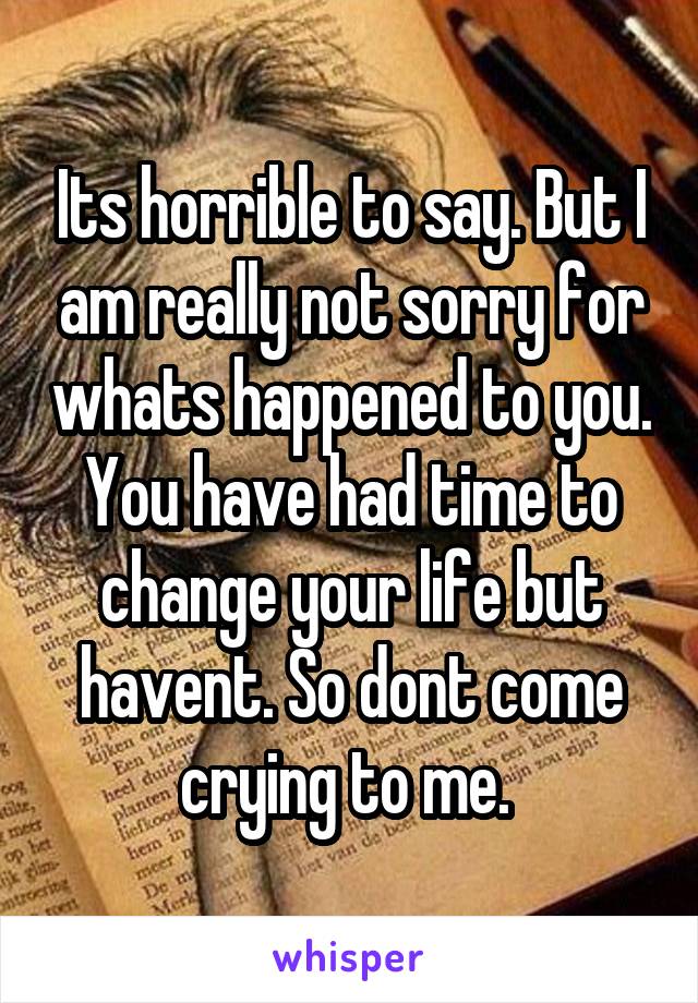 Its horrible to say. But I am really not sorry for whats happened to you. You have had time to change your life but havent. So dont come crying to me. 