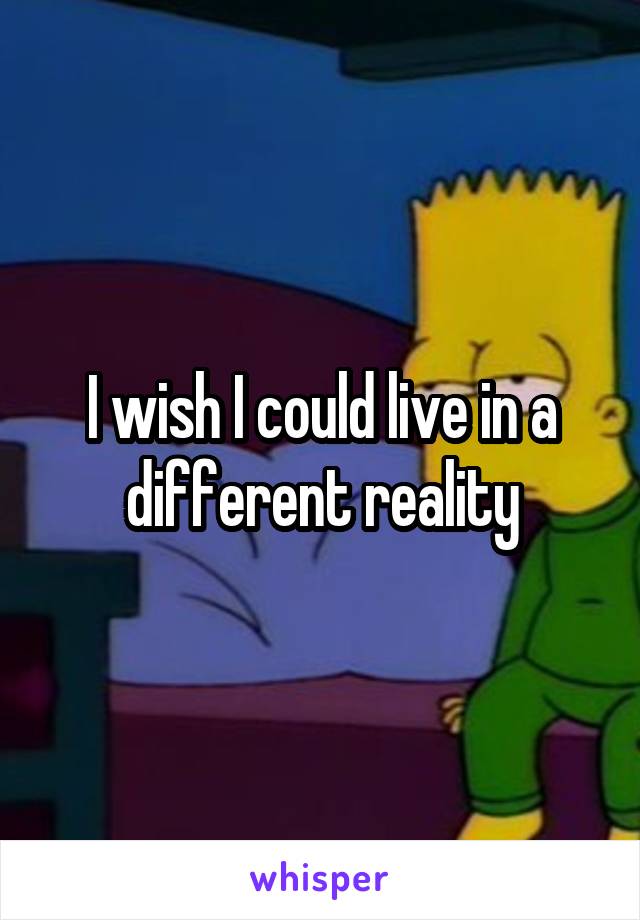 I wish I could live in a different reality