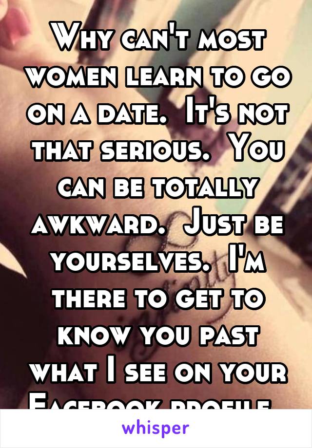 Why can't most women learn to go on a date.  It's not that serious.  You can be totally awkward.  Just be yourselves.  I'm there to get to know you past what I see on your Facebook profile. 