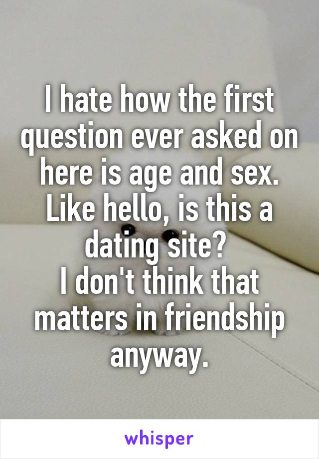 I hate how the first question ever asked on here is age and sex. Like hello, is this a dating site? 
I don't think that matters in friendship anyway.