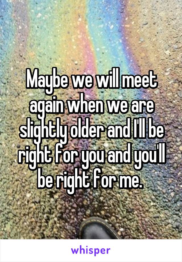 Maybe we will meet again when we are slightly older and I'll be right for you and you'll be right for me. 