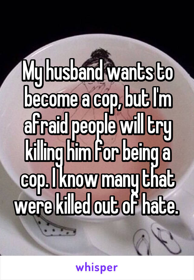 My husband wants to become a cop, but I'm afraid people will try killing him for being a cop. I know many that were killed out of hate. 