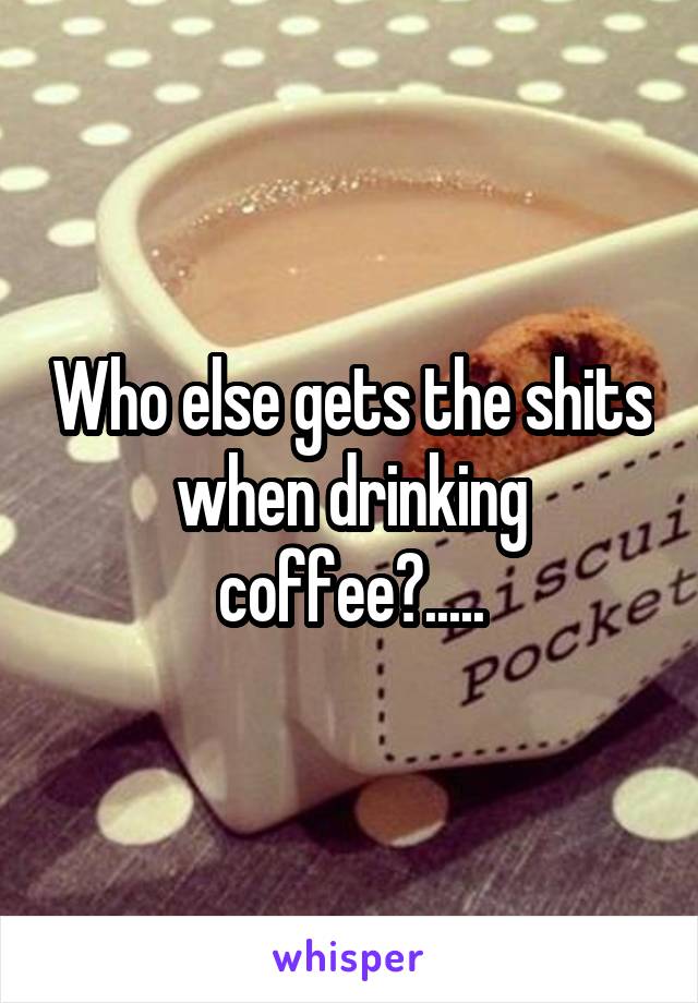 Who else gets the shits when drinking coffee?.....