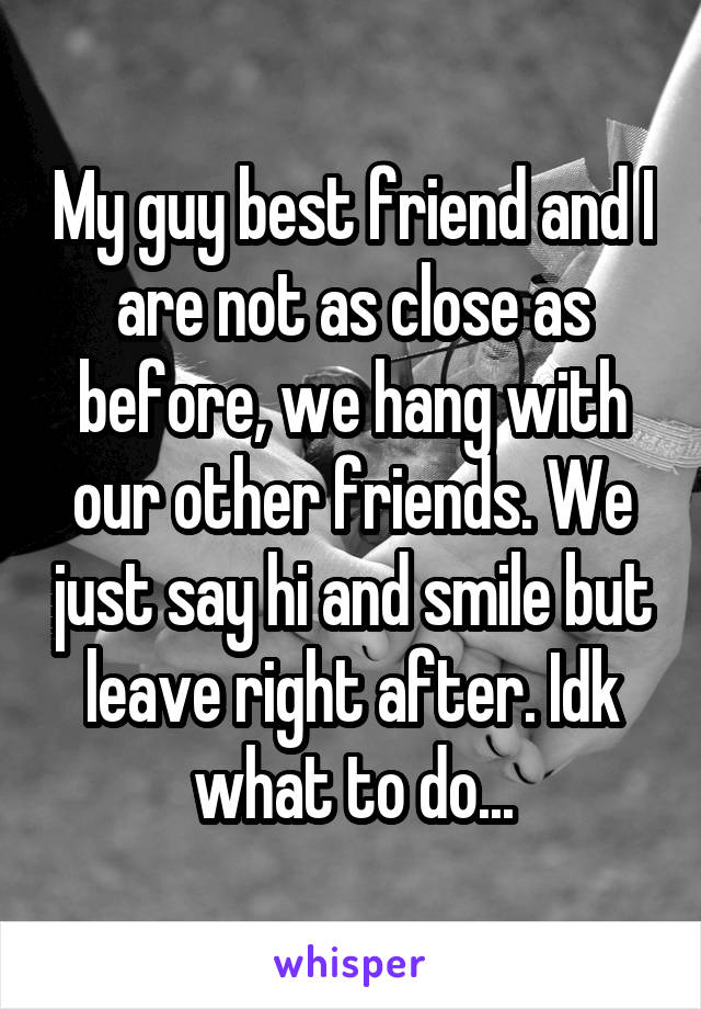 My guy best friend and I are not as close as before, we hang with our other friends. We just say hi and smile but leave right after. Idk what to do...