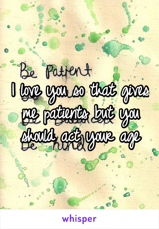 I love you so that gives me patients but you should act your age