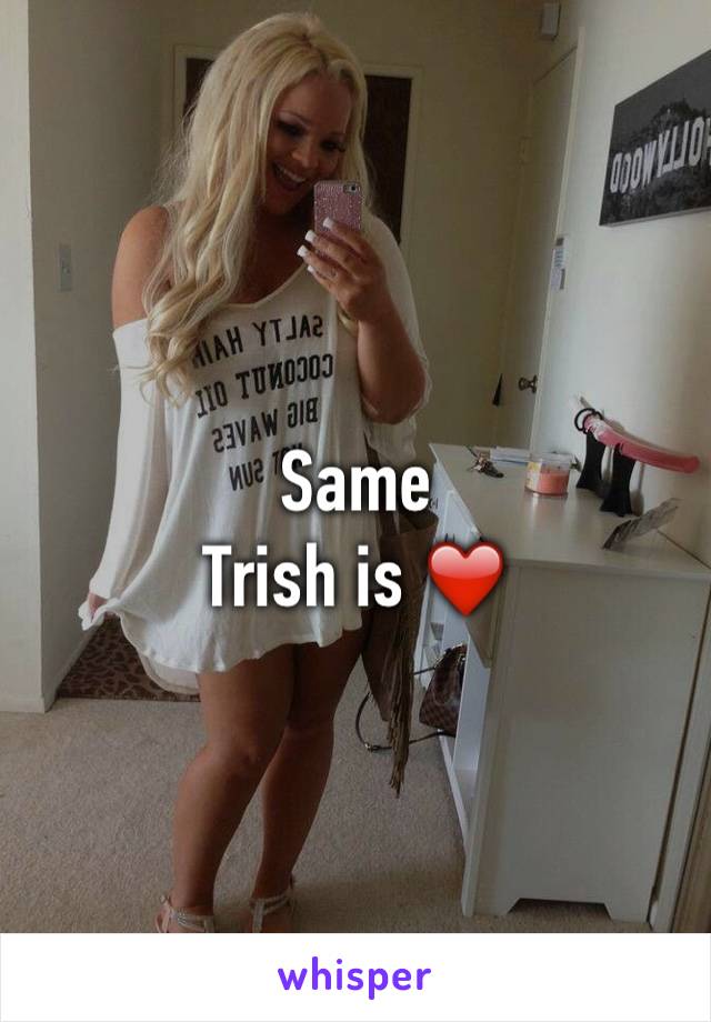 Same 
Trish is ❤️