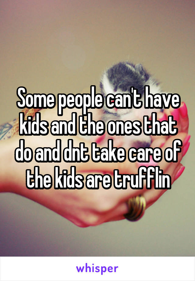 Some people can't have kids and the ones that do and dnt take care of the kids are trufflin