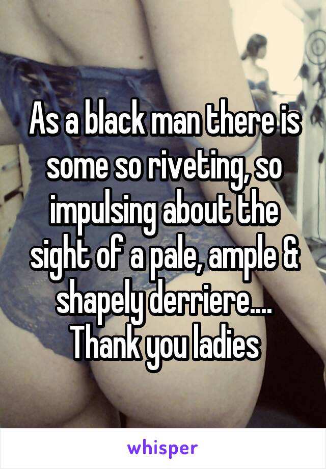 As a black man there is some so riveting, so impulsing about the sight of a pale, ample & shapely derriere.... Thank you ladies