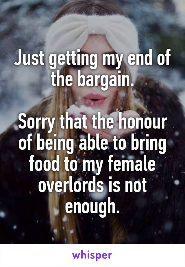 Just getting my end of the bargain.

Sorry that the honour of being able to bring food to my female overlords is not enough.