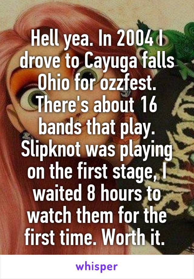 Hell yea. In 2004 I drove to Cayuga falls Ohio for ozzfest. There's about 16 bands that play. Slipknot was playing on the first stage, I waited 8 hours to watch them for the first time. Worth it. 
