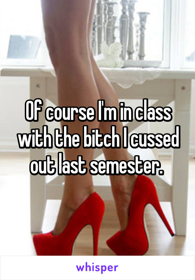 Of course I'm in class with the bitch I cussed out last semester. 