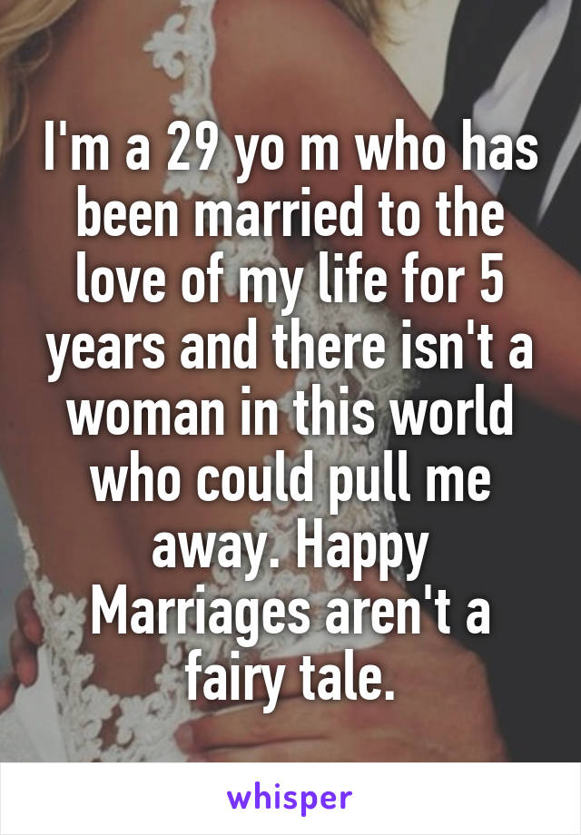 I'm a 29 yo m who has been married to the love of my life for 5 years and there isn't a woman in this world who could pull me away. Happy Marriages aren't a fairy tale.