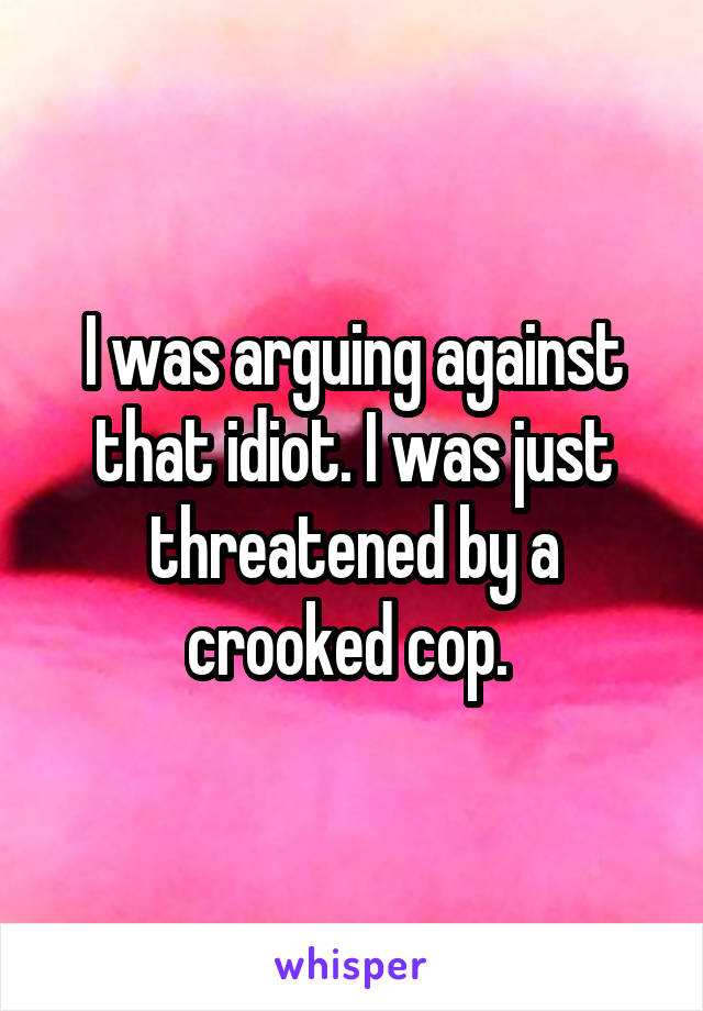 I was arguing against that idiot. I was just threatened by a crooked cop. 