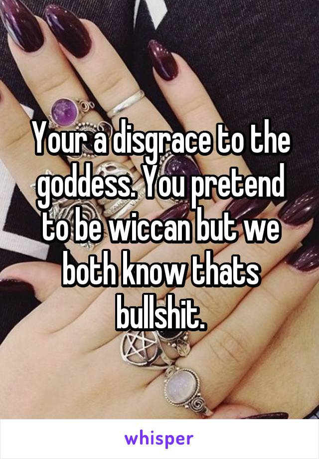 Your a disgrace to the goddess. You pretend to be wiccan but we both know thats bullshit.