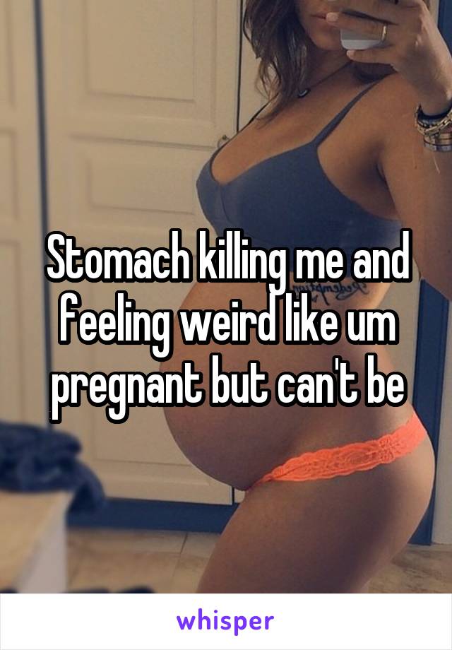 Stomach killing me and feeling weird like um pregnant but can't be