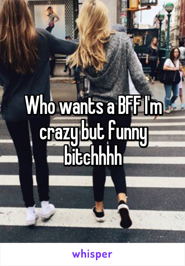 Who wants a BFF I'm crazy but funny bitchhhh