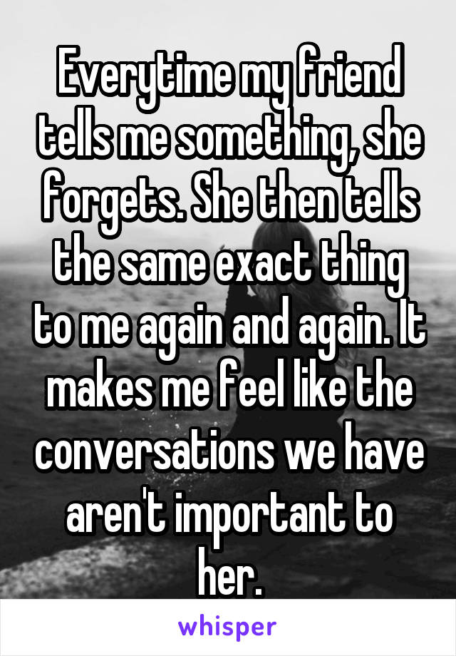 Everytime my friend tells me something, she forgets. She then tells the same exact thing to me again and again. It makes me feel like the conversations we have aren't important to her.