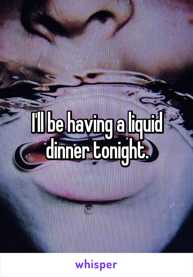 I'll be having a liquid dinner tonight.