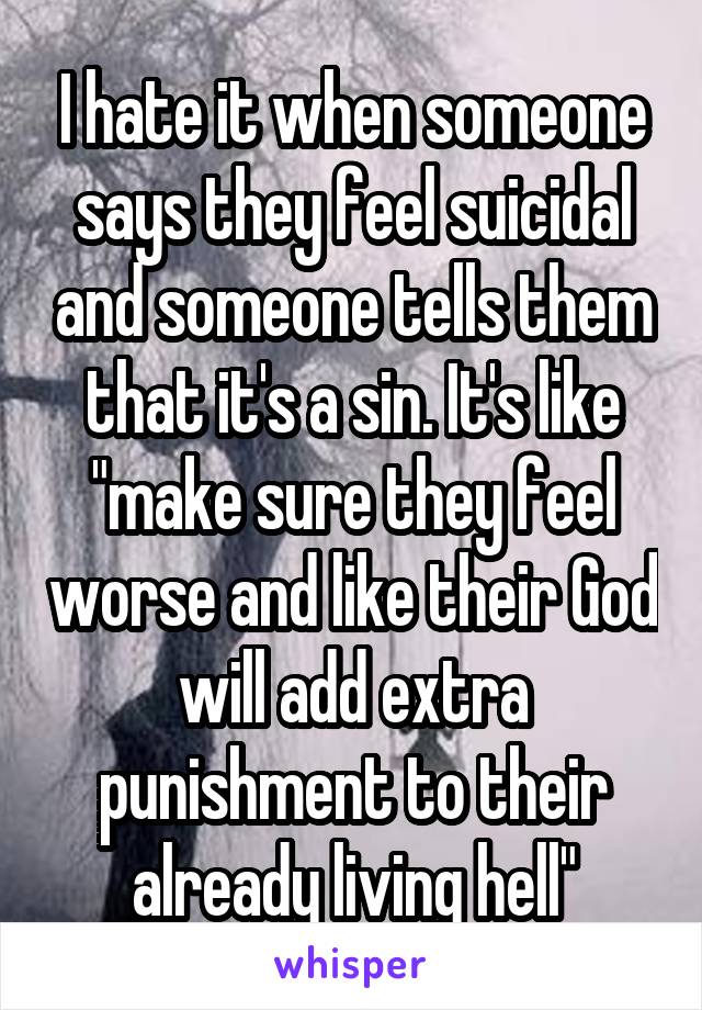 I hate it when someone says they feel suicidal and someone tells them that it's a sin. It's like "make sure they feel worse and like their God will add extra punishment to their already living hell"