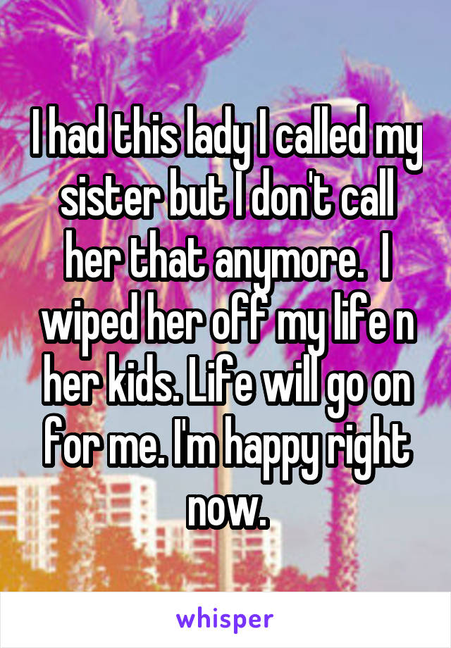 I had this lady I called my sister but I don't call her that anymore.  I wiped her off my life n her kids. Life will go on for me. I'm happy right now.