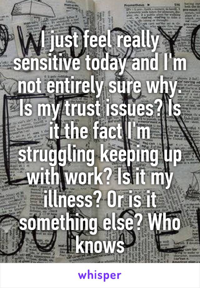 I just feel really sensitive today and I'm not entirely sure why. Is my trust issues? Is it the fact I'm struggling keeping up with work? Is it my illness? Or is it something else? Who knows