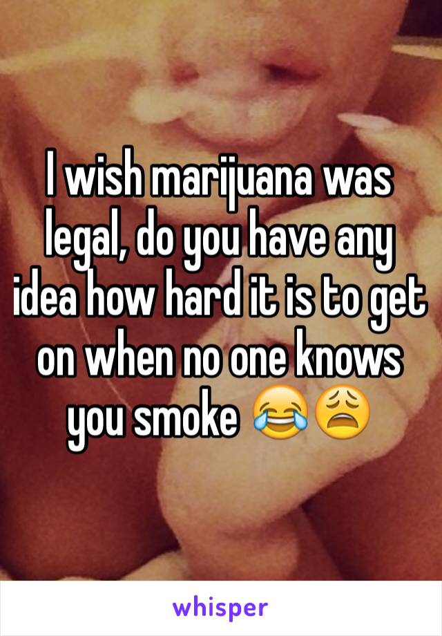 I wish marijuana was legal, do you have any idea how hard it is to get on when no one knows you smoke 😂😩