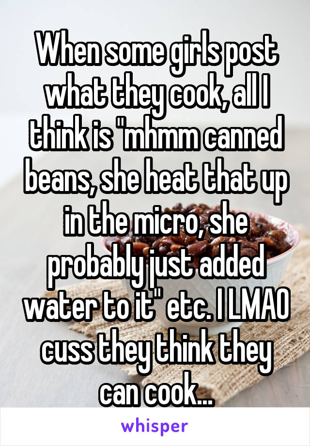 When some girls post what they cook, all I think is "mhmm canned beans, she heat that up in the micro, she probably just added water to it" etc. I LMAO cuss they think they can cook...