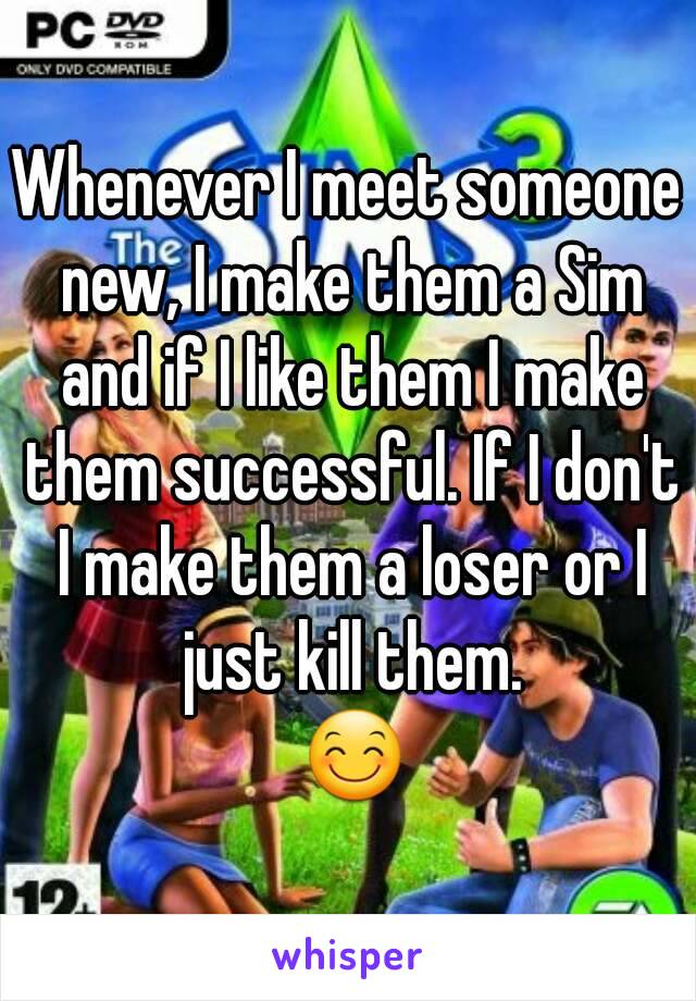 Whenever I meet someone new, I make them a Sim and if I like them I make them successful. If I don't I make them a loser or I just kill them.
 😊