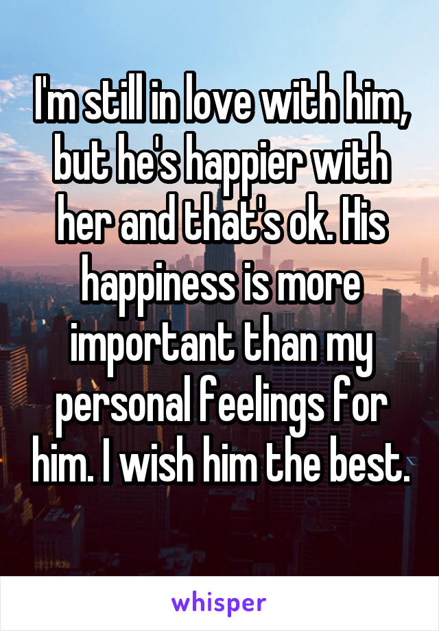 I'm still in love with him, but he's happier with her and that's ok. His happiness is more important than my personal feelings for him. I wish him the best. 