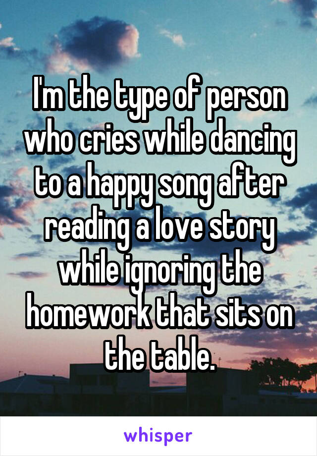 I'm the type of person who cries while dancing to a happy song after reading a love story while ignoring the homework that sits on the table.