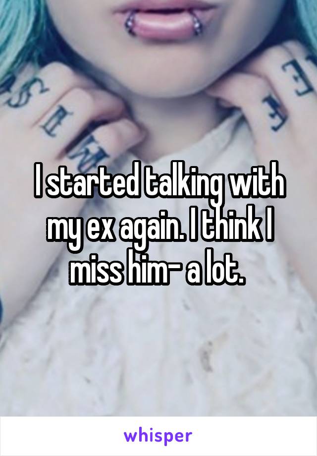 I started talking with my ex again. I think I miss him- a lot. 