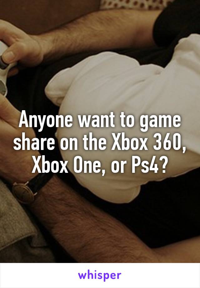 Anyone want to game share on the Xbox 360, Xbox One, or Ps4?