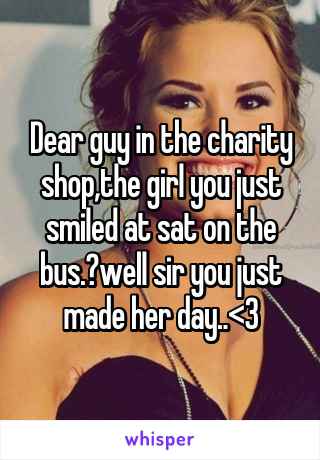 Dear guy in the charity shop,the girl you just smiled at sat on the bus.?well sir you just made her day..<3