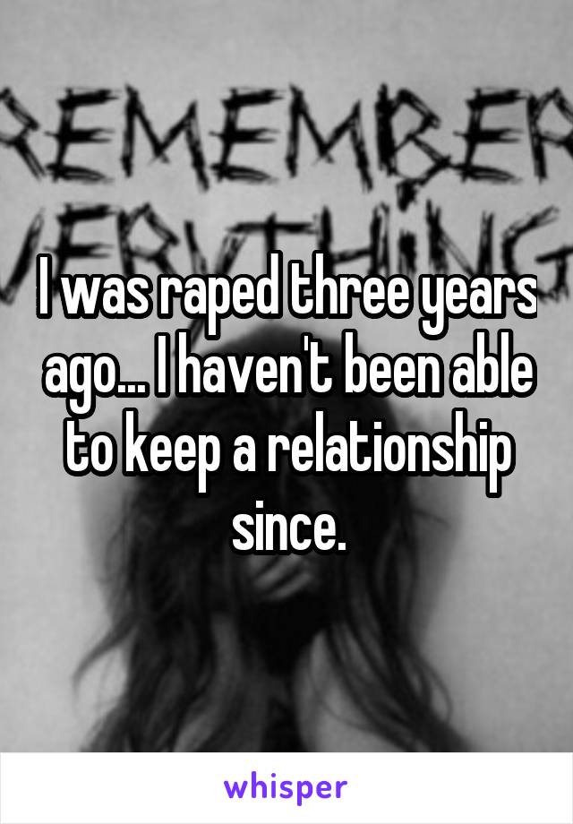 I was raped three years ago... I haven't been able to keep a relationship since.