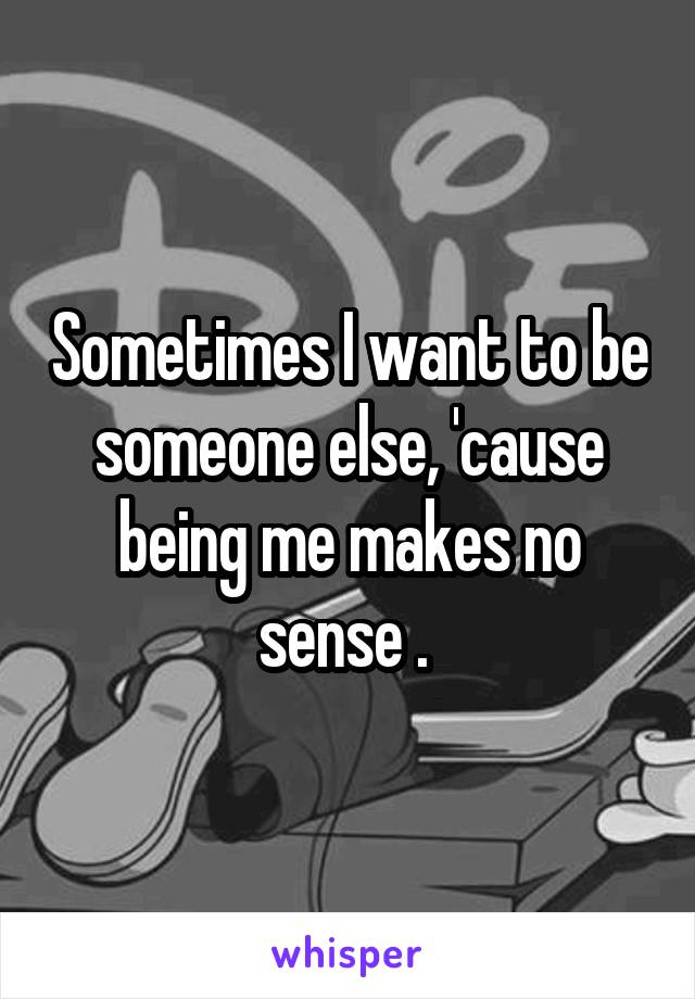 Sometimes I want to be someone else, 'cause being me makes no sense . 