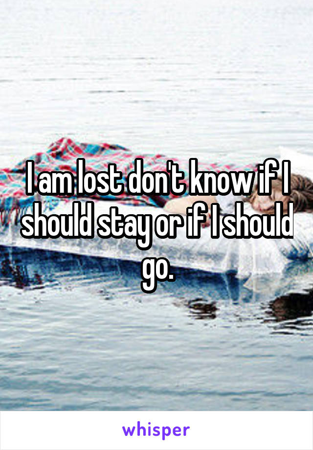 I am lost don't know if I should stay or if I should go.